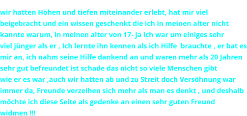 wir hatten Hhen und tiefen miteinander erlebt, hat mir viel  beigebracht und ein wissen geschenkt die ich in meinen alter nicht  kannte warum, in meinen alter von 17- ja ich war um einiges sehr  viel jnger als er , Ich lernte ihn kennen als ich Hilfe  brauchte , er bat es mir an, ich nahm seine Hilfe dankend an und waren mehr als 20 Jahren sehr gut befreundet ist schade das nicht so viele Menschen gibt  wie er es war ,auch wir hatten ab und zu Streit doch Vershnung war immer da, Freunde verzeihen sich mehr als man es denkt , und deshalb mchte ich diese Seite als gedenke an einen sehr guten Freund widmen !!!